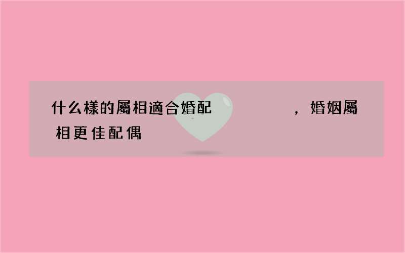 什么樣的屬相適合婚配，婚姻屬相更佳配偶
